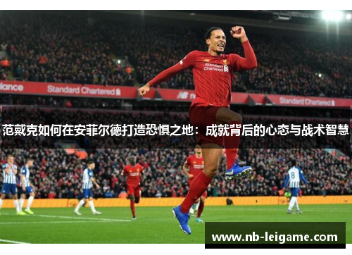 范戴克如何在安菲尔德打造恐惧之地：成就背后的心态与战术智慧