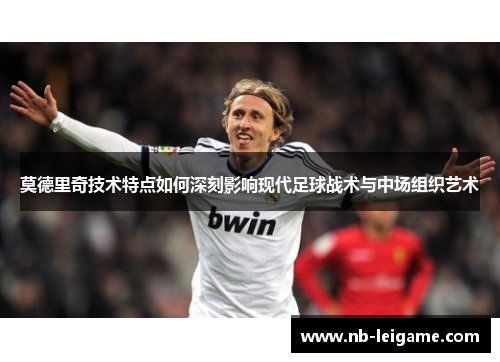 莫德里奇技术特点如何深刻影响现代足球战术与中场组织艺术