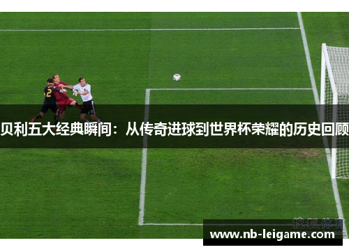 贝利五大经典瞬间：从传奇进球到世界杯荣耀的历史回顾