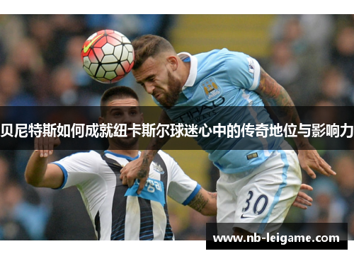 贝尼特斯如何成就纽卡斯尔球迷心中的传奇地位与影响力