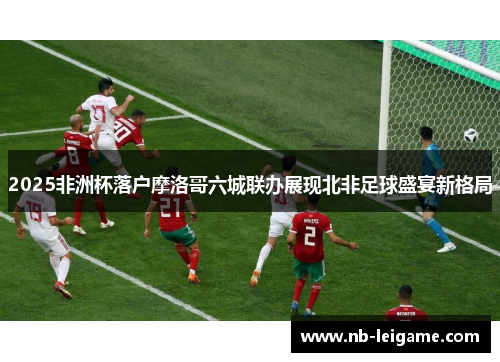 2025非洲杯落户摩洛哥六城联办展现北非足球盛宴新格局