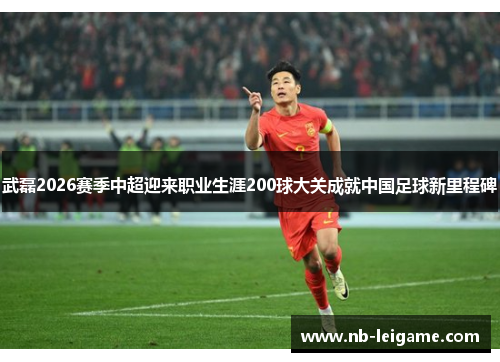 武磊2026赛季中超迎来职业生涯200球大关成就中国足球新里程碑