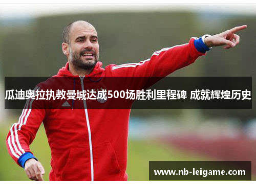 瓜迪奥拉执教曼城达成500场胜利里程碑 成就辉煌历史