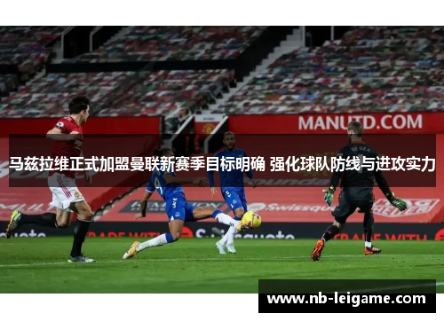 马兹拉维正式加盟曼联新赛季目标明确 强化球队防线与进攻实力