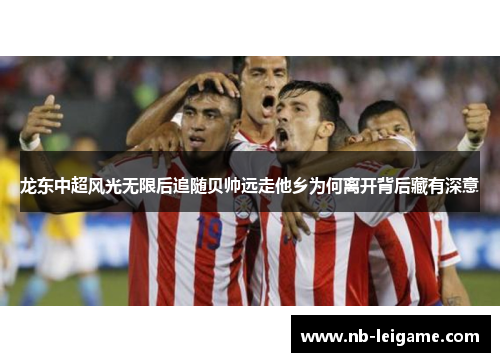 龙东中超风光无限后追随贝帅远走他乡为何离开背后藏有深意